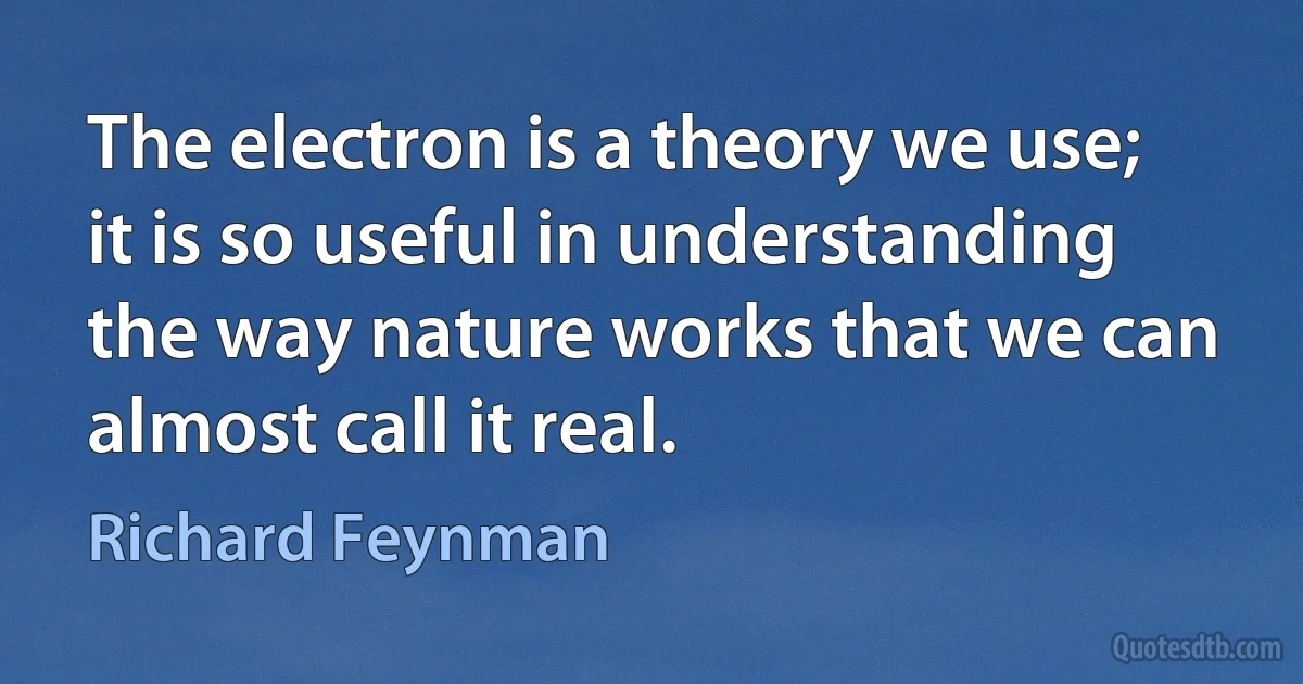 The electron is a theory we use; it is so useful in understanding the way nature works that we can almost call it real. (Richard Feynman)