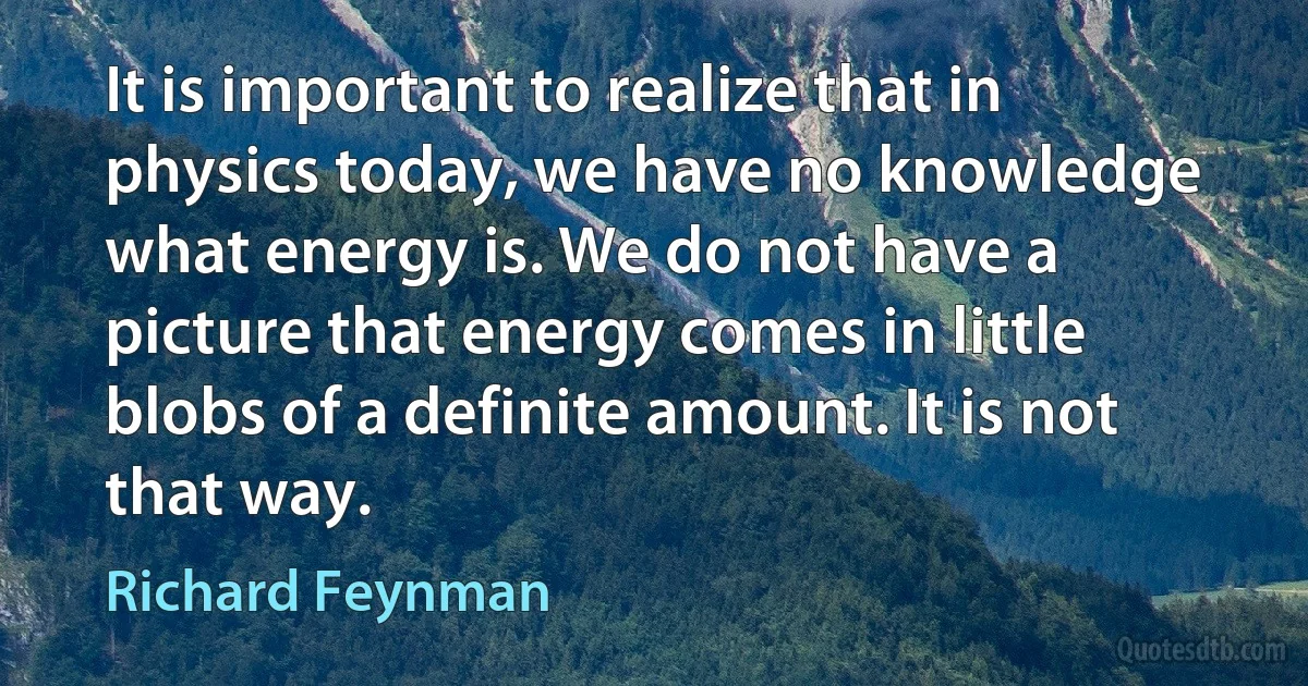 It is important to realize that in physics today, we have no knowledge what energy is. We do not have a picture that energy comes in little blobs of a definite amount. It is not that way. (Richard Feynman)