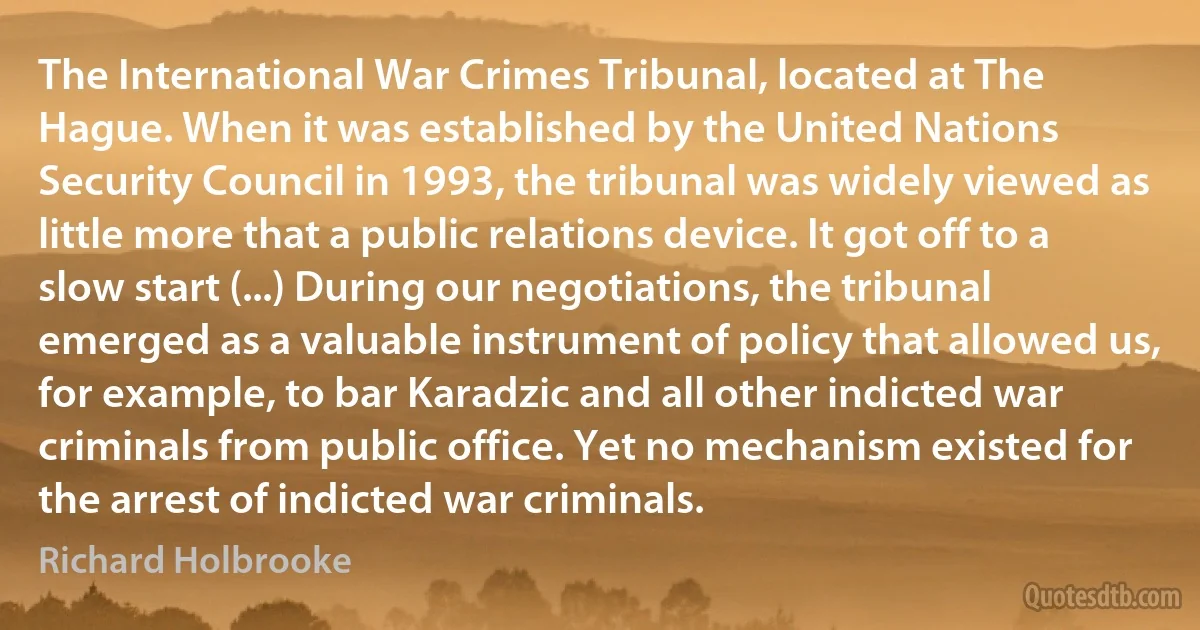 The International War Crimes Tribunal, located at The Hague. When it was established by the United Nations Security Council in 1993, the tribunal was widely viewed as little more that a public relations device. It got off to a slow start (...) During our negotiations, the tribunal emerged as a valuable instrument of policy that allowed us, for example, to bar Karadzic and all other indicted war criminals from public office. Yet no mechanism existed for the arrest of indicted war criminals. (Richard Holbrooke)