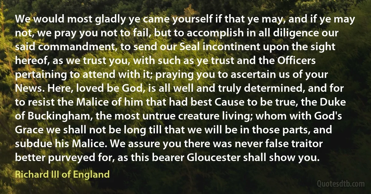 We would most gladly ye came yourself if that ye may, and if ye may not, we pray you not to fail, but to accomplish in all diligence our said commandment, to send our Seal incontinent upon the sight hereof, as we trust you, with such as ye trust and the Officers pertaining to attend with it; praying you to ascertain us of your News. Here, loved be God, is all well and truly determined, and for to resist the Malice of him that had best Cause to be true, the Duke of Buckingham, the most untrue creature living; whom with God's Grace we shall not be long till that we will be in those parts, and subdue his Malice. We assure you there was never false traitor better purveyed for, as this bearer Gloucester shall show you. (Richard III of England)