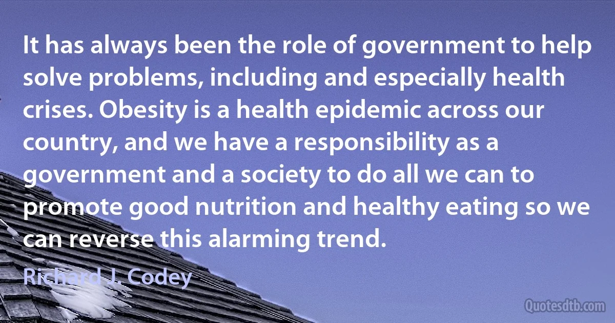 It has always been the role of government to help solve problems, including and especially health crises. Obesity is a health epidemic across our country, and we have a responsibility as a government and a society to do all we can to promote good nutrition and healthy eating so we can reverse this alarming trend. (Richard J. Codey)