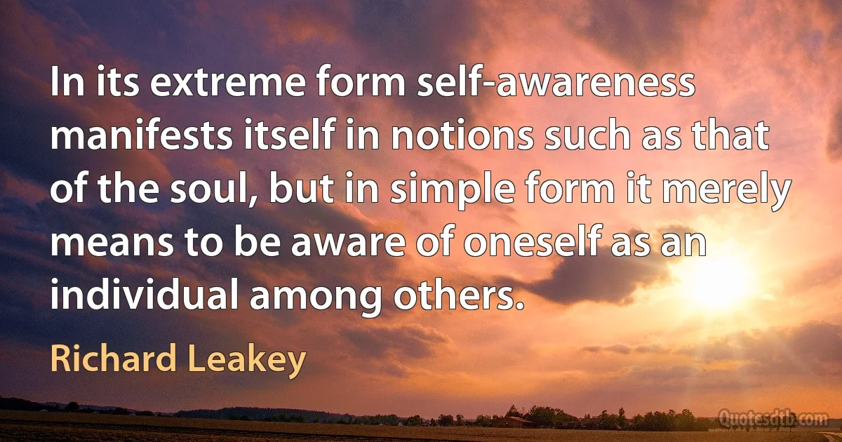 In its extreme form self-awareness manifests itself in notions such as that of the soul, but in simple form it merely means to be aware of oneself as an individual among others. (Richard Leakey)