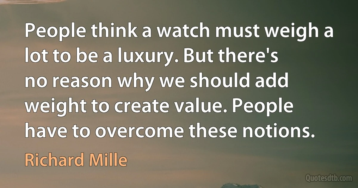 People think a watch must weigh a lot to be a luxury. But there's no reason why we should add weight to create value. People have to overcome these notions. (Richard Mille)