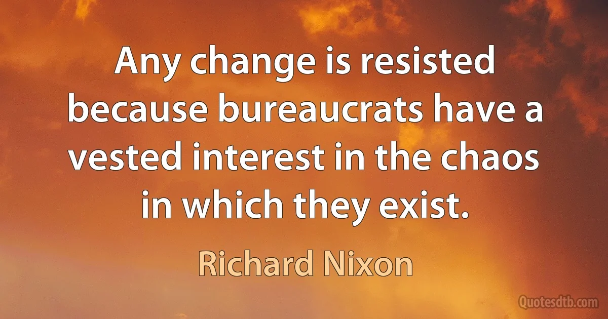 Any change is resisted because bureaucrats have a vested interest in the chaos in which they exist. (Richard Nixon)