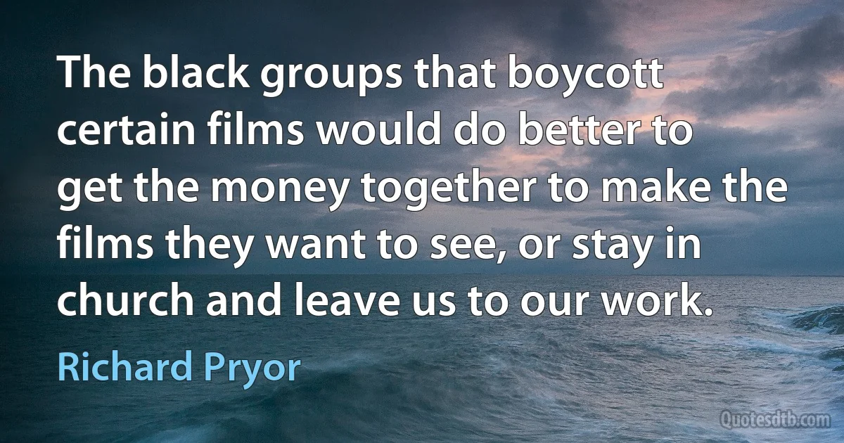 The black groups that boycott certain films would do better to get the money together to make the films they want to see, or stay in church and leave us to our work. (Richard Pryor)