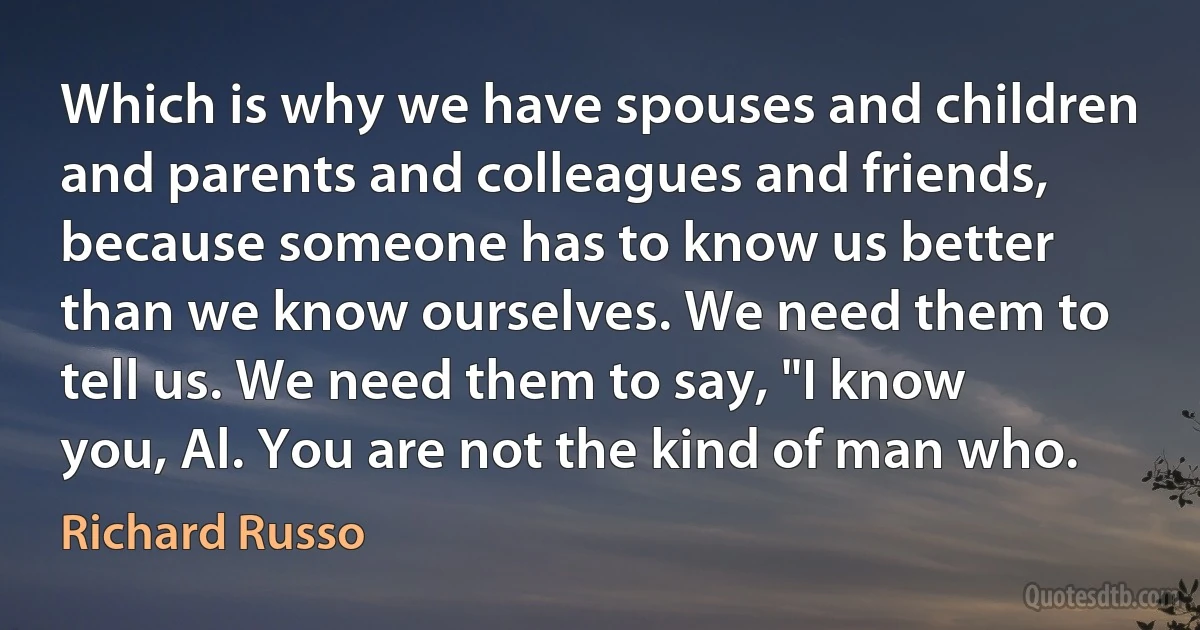 Which is why we have spouses and children and parents and colleagues and friends, because someone has to know us better than we know ourselves. We need them to tell us. We need them to say, "I know you, Al. You are not the kind of man who. (Richard Russo)