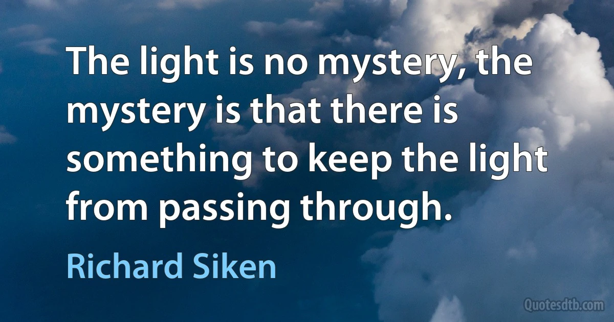 The light is no mystery, the mystery is that there is something to keep the light from passing through. (Richard Siken)