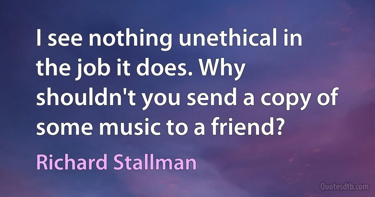 I see nothing unethical in the job it does. Why shouldn't you send a copy of some music to a friend? (Richard Stallman)