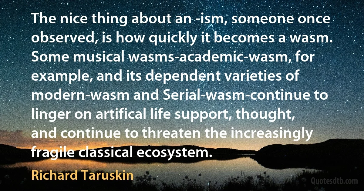 The nice thing about an -ism, someone once observed, is how quickly it becomes a wasm. Some musical wasms-academic-wasm, for example, and its dependent varieties of modern-wasm and Serial-wasm-continue to linger on artifical life support, thought, and continue to threaten the increasingly fragile classical ecosystem. (Richard Taruskin)