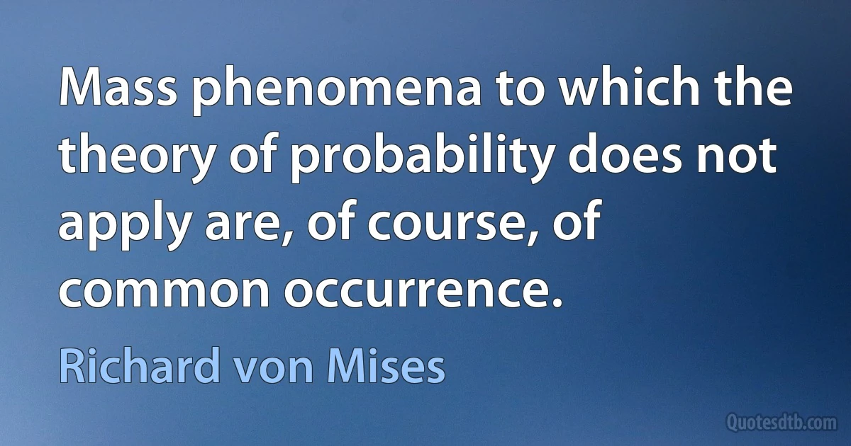 Mass phenomena to which the theory of probability does not apply are, of course, of common occurrence. (Richard von Mises)