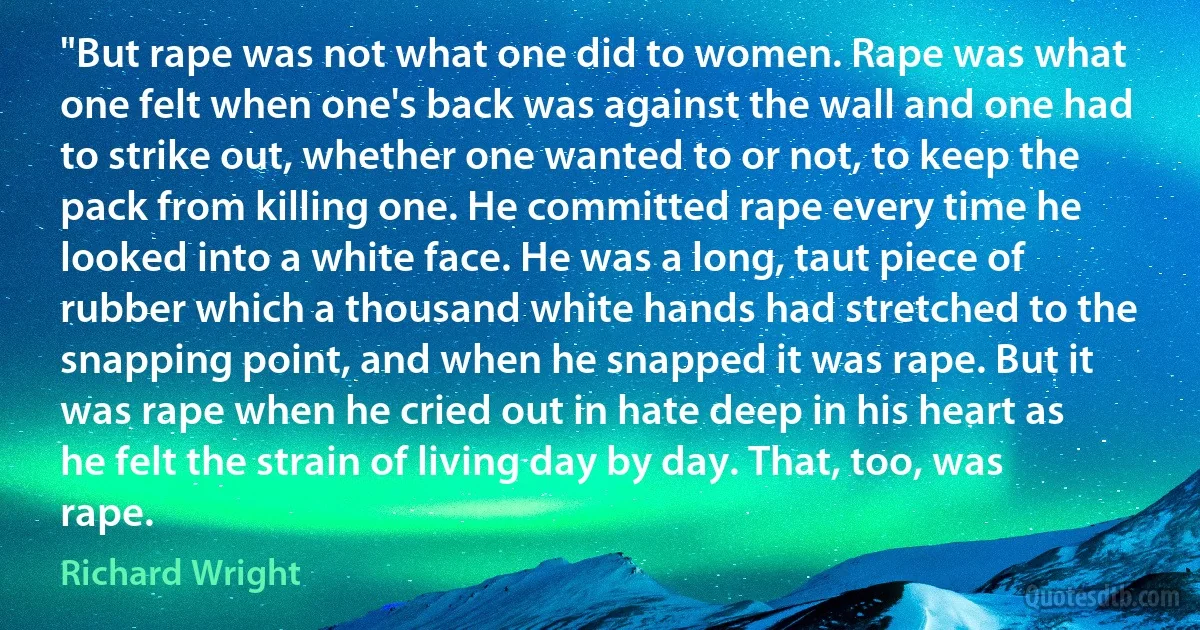 "But rape was not what one did to women. Rape was what one felt when one's back was against the wall and one had to strike out, whether one wanted to or not, to keep the pack from killing one. He committed rape every time he looked into a white face. He was a long, taut piece of rubber which a thousand white hands had stretched to the snapping point, and when he snapped it was rape. But it was rape when he cried out in hate deep in his heart as he felt the strain of living day by day. That, too, was rape. (Richard Wright)