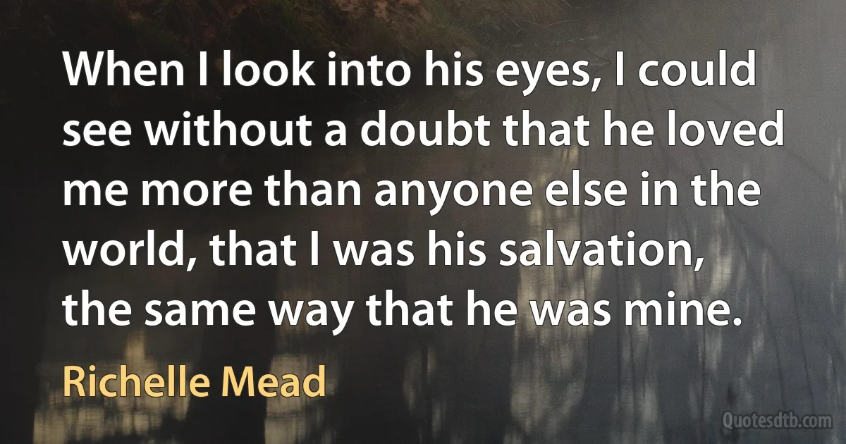 When I look into his eyes, I could see without a doubt that he loved me more than anyone else in the world, that I was his salvation, the same way that he was mine. (Richelle Mead)