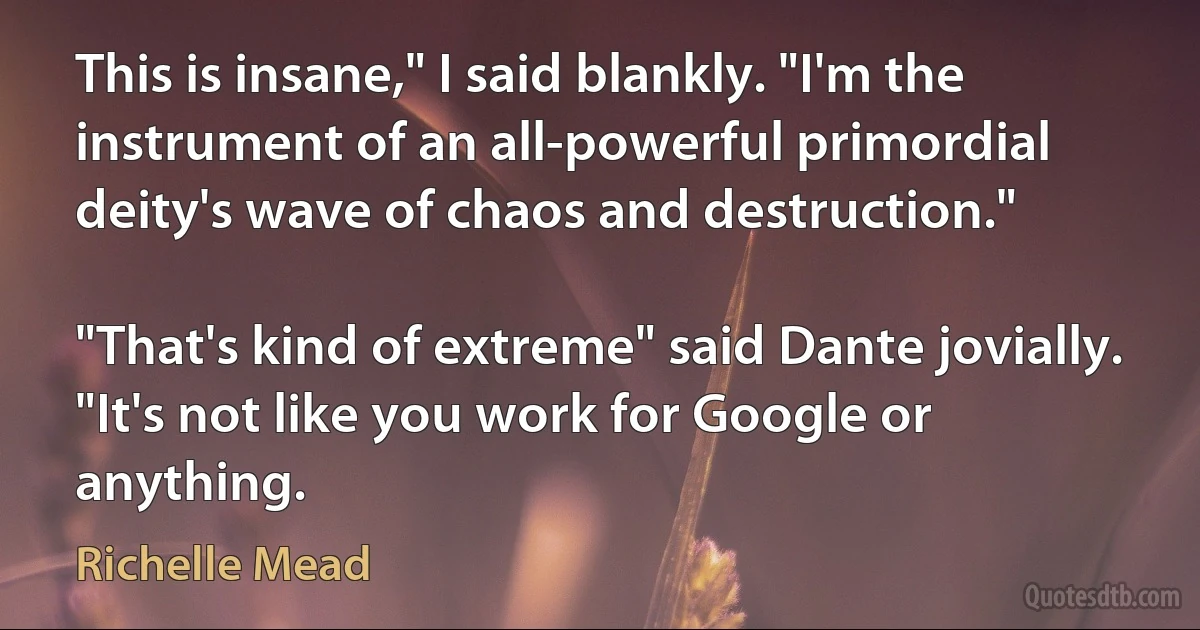 This is insane," I said blankly. "I'm the instrument of an all-powerful primordial deity's wave of chaos and destruction."

"That's kind of extreme" said Dante jovially. "It's not like you work for Google or anything. (Richelle Mead)