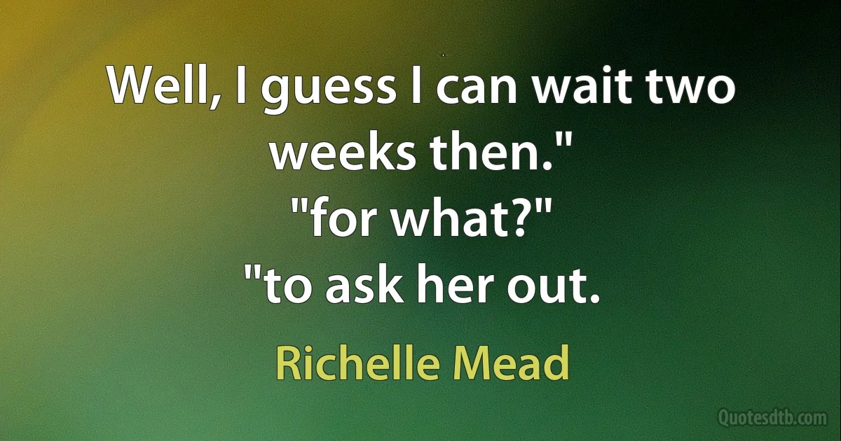 Well, I guess I can wait two weeks then."
"for what?"
"to ask her out. (Richelle Mead)