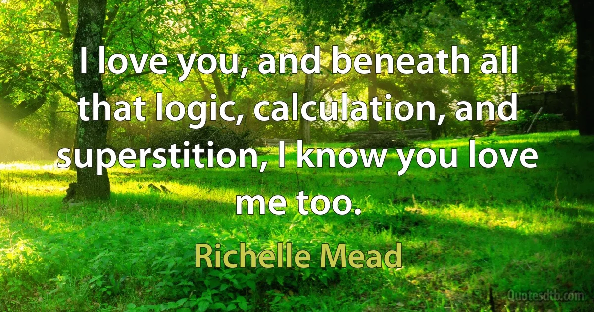 I love you, and beneath all that logic, calculation, and superstition, I know you love me too. (Richelle Mead)