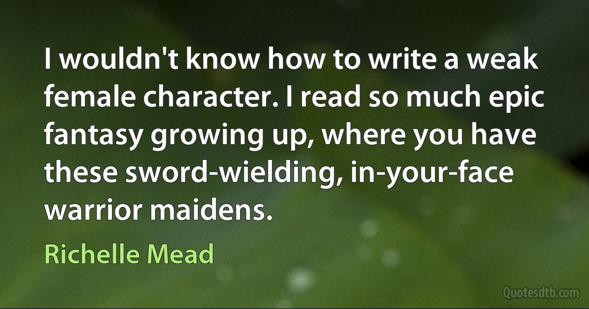 I wouldn't know how to write a weak female character. I read so much epic fantasy growing up, where you have these sword-wielding, in-your-face warrior maidens. (Richelle Mead)