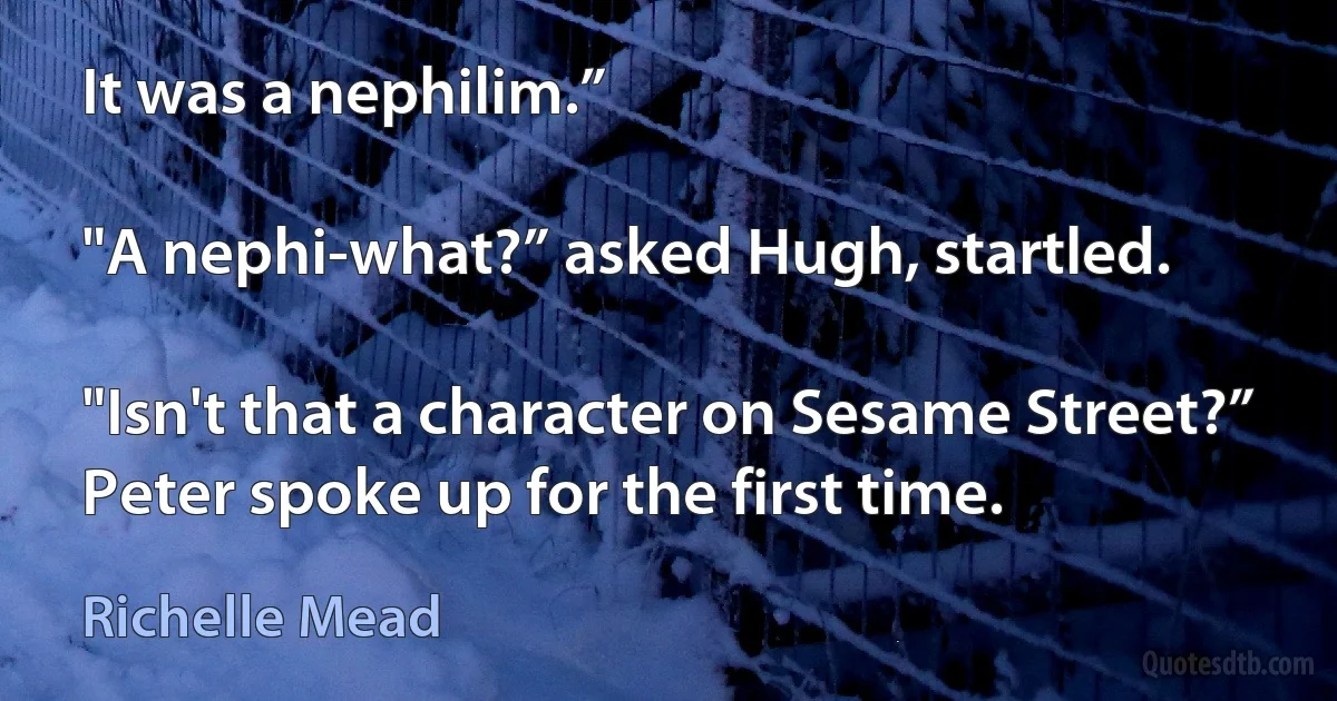 It was a nephilim.”

"A nephi-what?” asked Hugh, startled.

"Isn't that a character on Sesame Street?” Peter spoke up for the first time. (Richelle Mead)