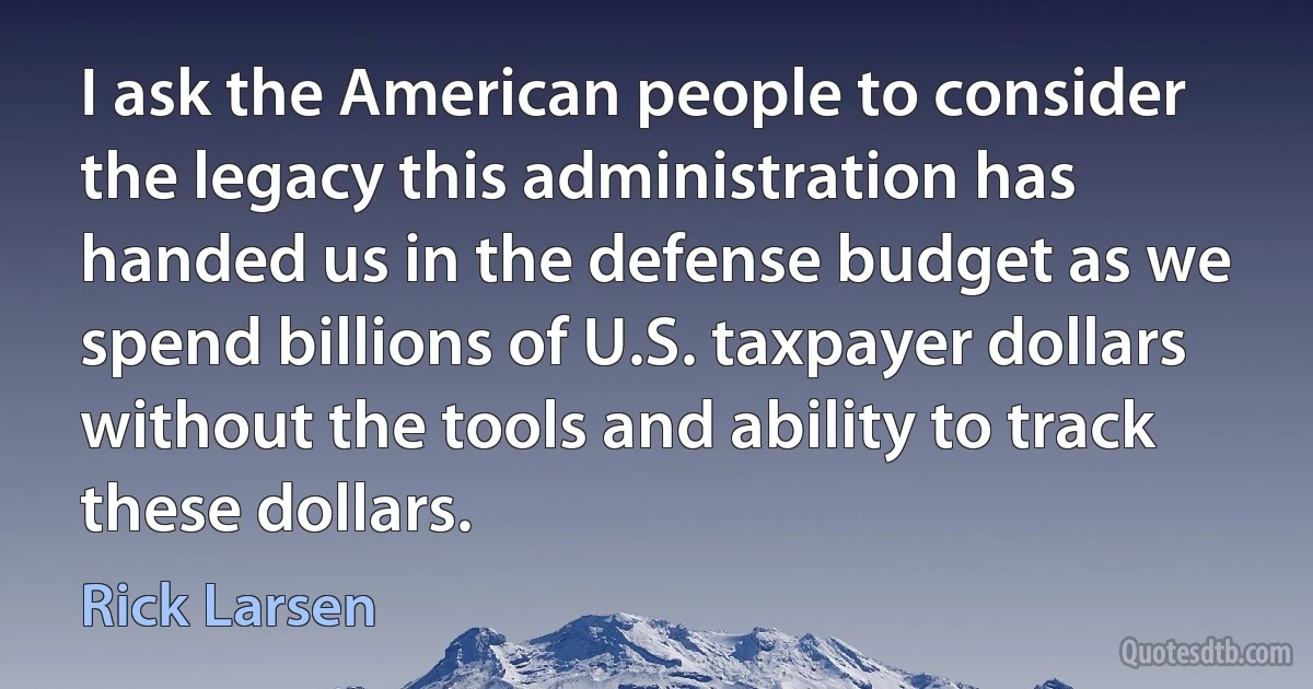 I ask the American people to consider the legacy this administration has handed us in the defense budget as we spend billions of U.S. taxpayer dollars without the tools and ability to track these dollars. (Rick Larsen)