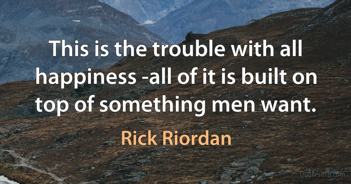 This is the trouble with all happiness -all of it is built on top of something men want. (Rick Riordan)