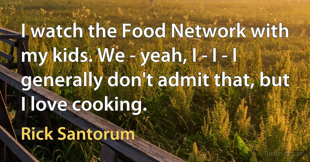 I watch the Food Network with my kids. We - yeah, I - I - I generally don't admit that, but I love cooking. (Rick Santorum)