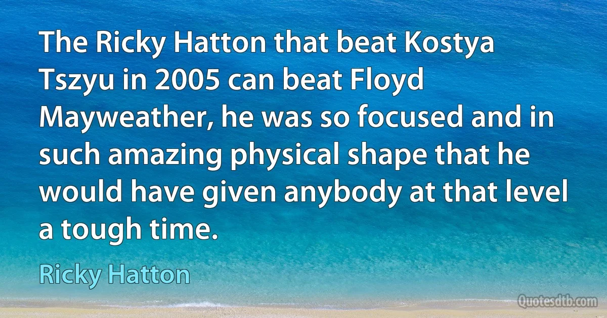 The Ricky Hatton that beat Kostya Tszyu in 2005 can beat Floyd Mayweather, he was so focused and in such amazing physical shape that he would have given anybody at that level a tough time. (Ricky Hatton)