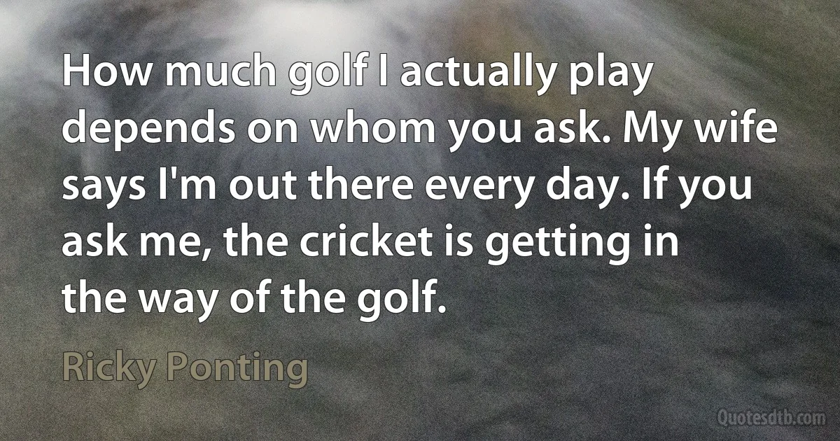 How much golf I actually play depends on whom you ask. My wife says I'm out there every day. If you ask me, the cricket is getting in the way of the golf. (Ricky Ponting)