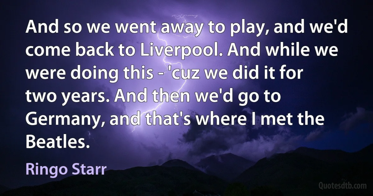 And so we went away to play, and we'd come back to Liverpool. And while we were doing this - 'cuz we did it for two years. And then we'd go to Germany, and that's where I met the Beatles. (Ringo Starr)