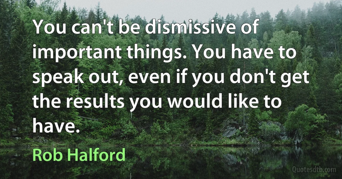 You can't be dismissive of important things. You have to speak out, even if you don't get the results you would like to have. (Rob Halford)