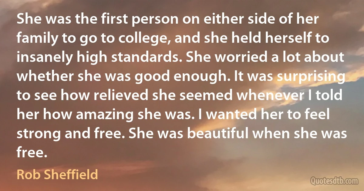 She was the first person on either side of her family to go to college, and she held herself to insanely high standards. She worried a lot about whether she was good enough. It was surprising to see how relieved she seemed whenever I told her how amazing she was. I wanted her to feel strong and free. She was beautiful when she was free. (Rob Sheffield)