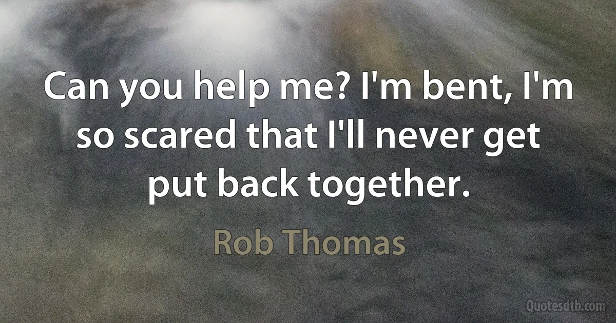 Can you help me? I'm bent, I'm so scared that I'll never get put back together. (Rob Thomas)