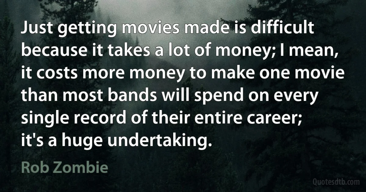 Just getting movies made is difficult because it takes a lot of money; I mean, it costs more money to make one movie than most bands will spend on every single record of their entire career; it's a huge undertaking. (Rob Zombie)