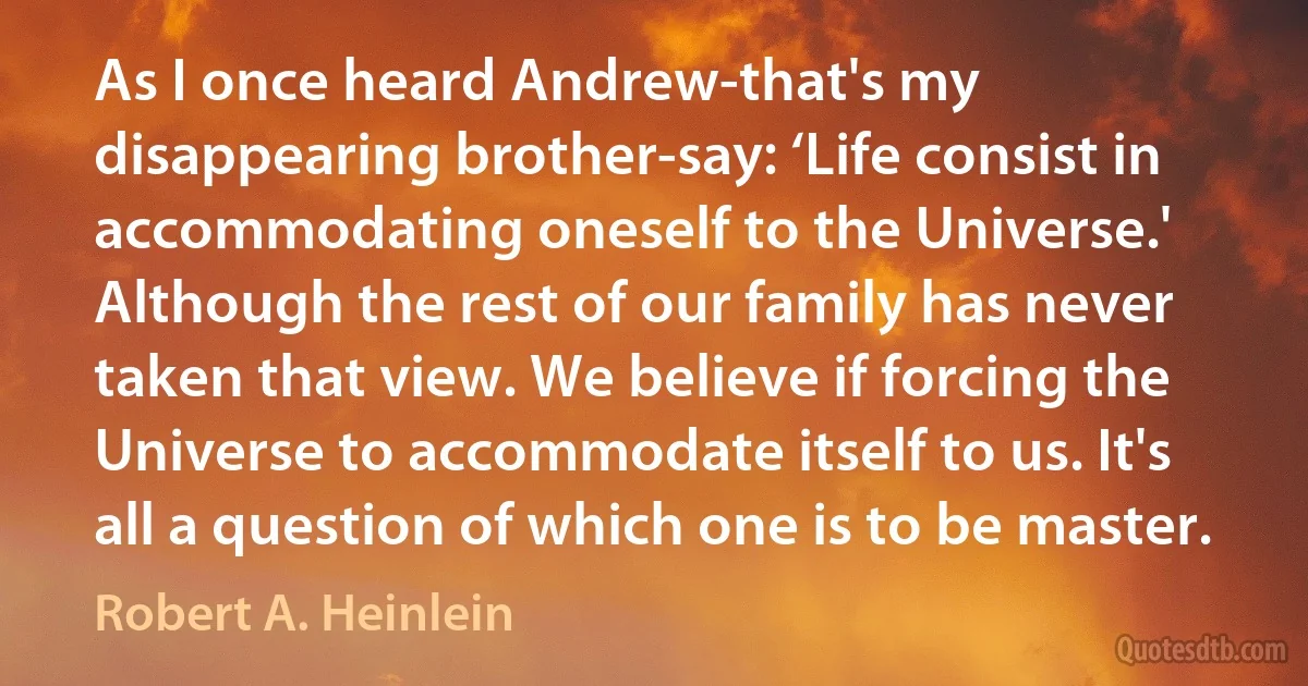 As I once heard Andrew-that's my disappearing brother-say: ‘Life consist in accommodating oneself to the Universe.' Although the rest of our family has never taken that view. We believe if forcing the Universe to accommodate itself to us. It's all a question of which one is to be master. (Robert A. Heinlein)