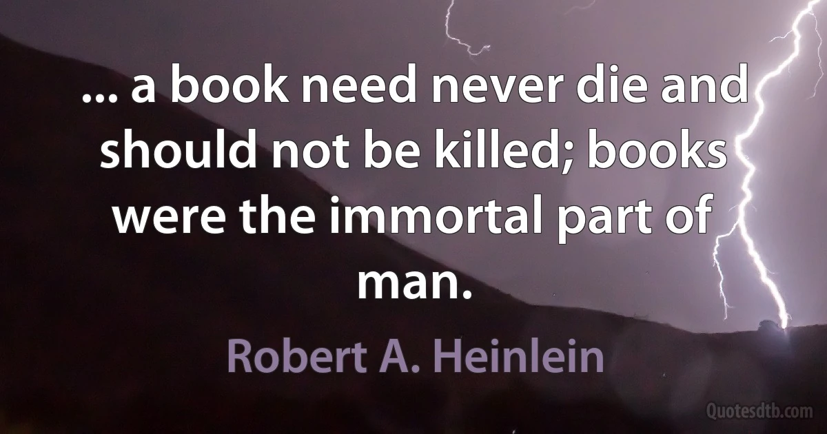 ... a book need never die and should not be killed; books were the immortal part of man. (Robert A. Heinlein)