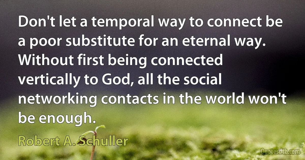 Don't let a temporal way to connect be a poor substitute for an eternal way. Without first being connected vertically to God, all the social networking contacts in the world won't be enough. (Robert A. Schuller)