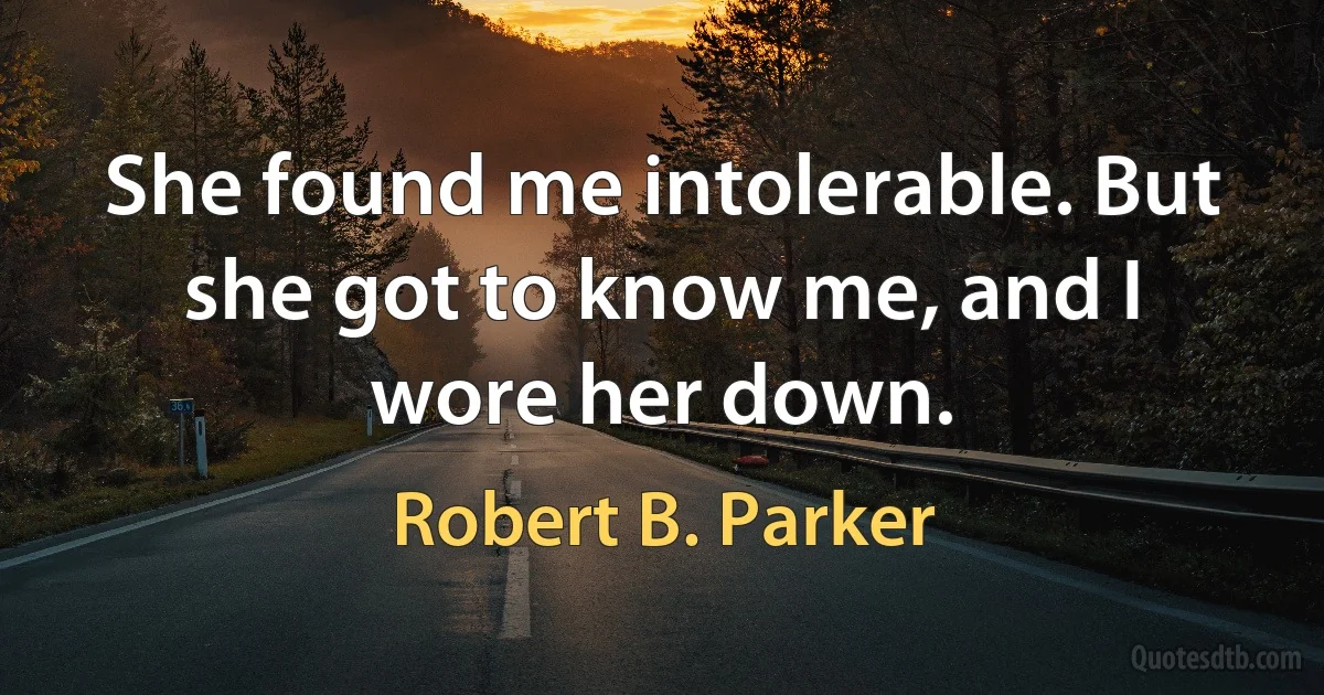 She found me intolerable. But she got to know me, and I wore her down. (Robert B. Parker)