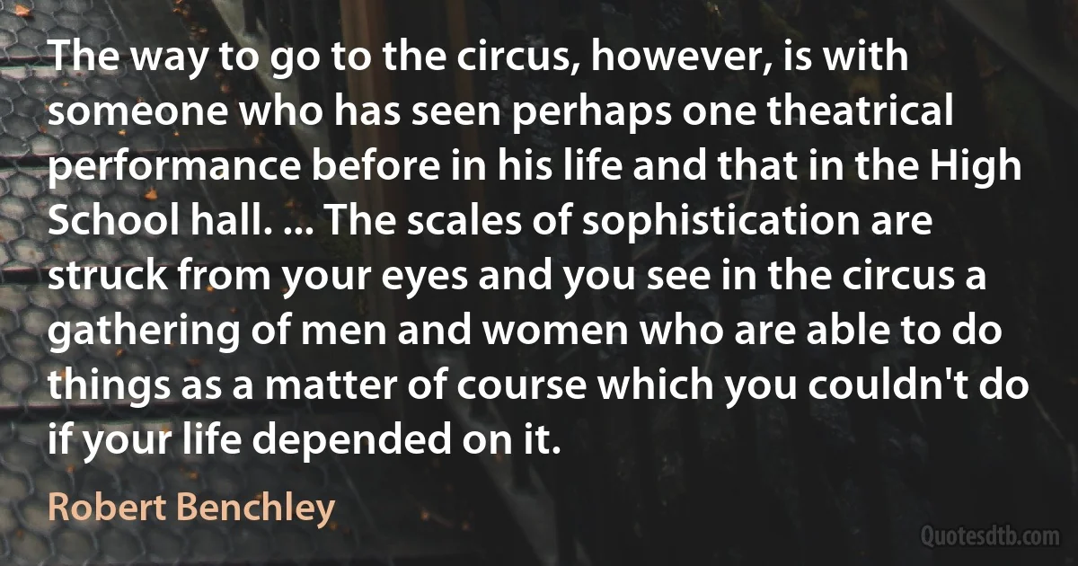 The way to go to the circus, however, is with someone who has seen perhaps one theatrical performance before in his life and that in the High School hall. ... The scales of sophistication are struck from your eyes and you see in the circus a gathering of men and women who are able to do things as a matter of course which you couldn't do if your life depended on it. (Robert Benchley)