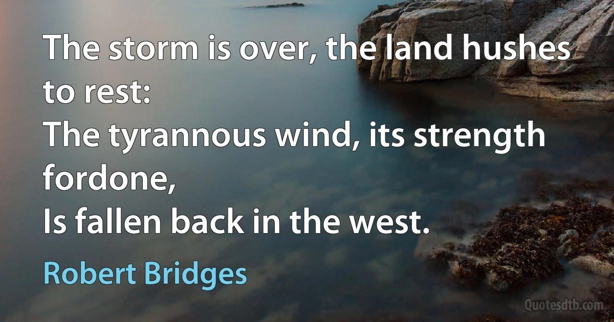 The storm is over, the land hushes to rest:
The tyrannous wind, its strength fordone,
Is fallen back in the west. (Robert Bridges)