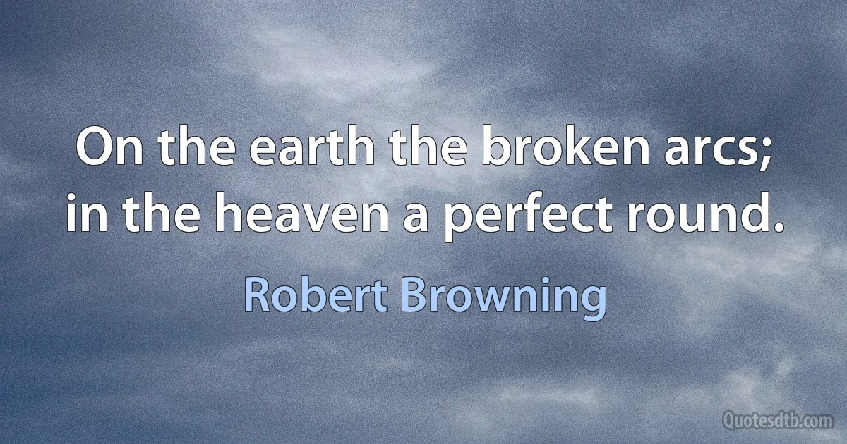 On the earth the broken arcs; in the heaven a perfect round. (Robert Browning)