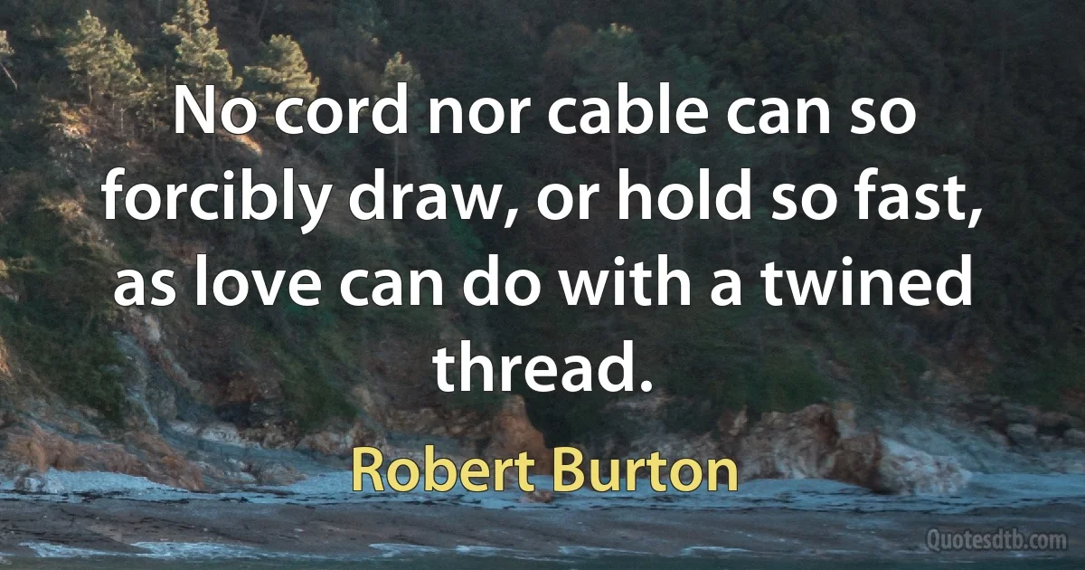 No cord nor cable can so forcibly draw, or hold so fast, as love can do with a twined thread. (Robert Burton)