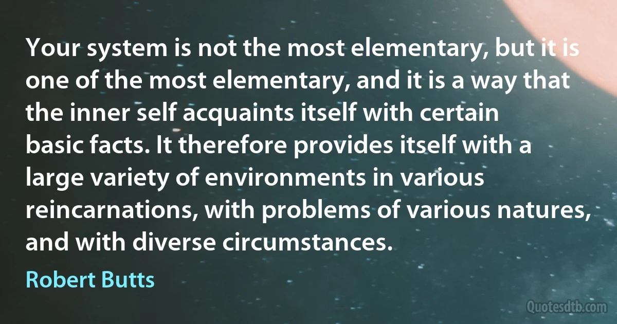 Your system is not the most elementary, but it is one of the most elementary, and it is a way that the inner self acquaints itself with certain basic facts. It therefore provides itself with a large variety of environments in various reincarnations, with problems of various natures, and with diverse circumstances. (Robert Butts)