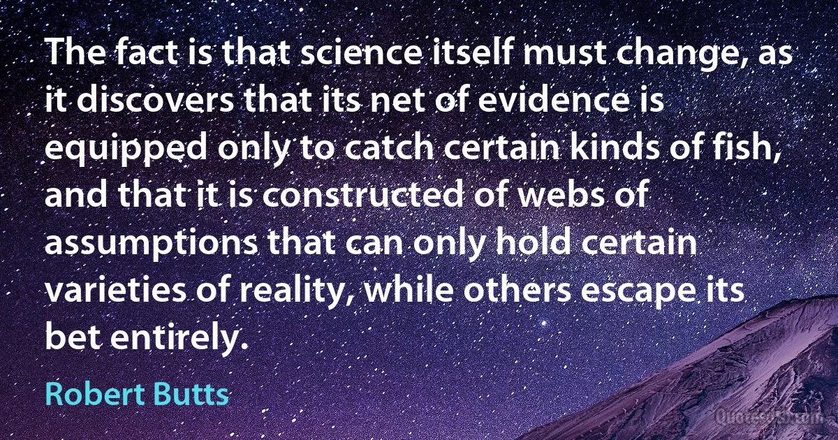 The fact is that science itself must change, as it discovers that its net of evidence is equipped only to catch certain kinds of fish, and that it is constructed of webs of assumptions that can only hold certain varieties of reality, while others escape its bet entirely. (Robert Butts)