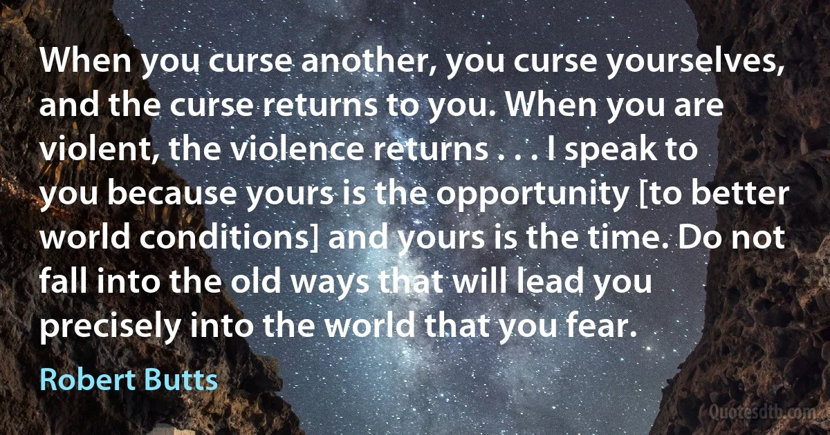 When you curse another, you curse yourselves, and the curse returns to you. When you are violent, the violence returns . . . I speak to you because yours is the opportunity [to better world conditions] and yours is the time. Do not fall into the old ways that will lead you precisely into the world that you fear. (Robert Butts)