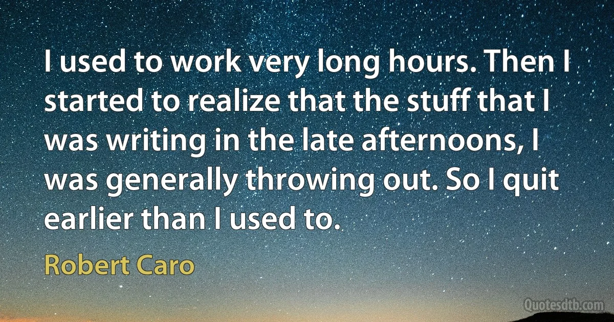 I used to work very long hours. Then I started to realize that the stuff that I was writing in the late afternoons, I was generally throwing out. So I quit earlier than I used to. (Robert Caro)