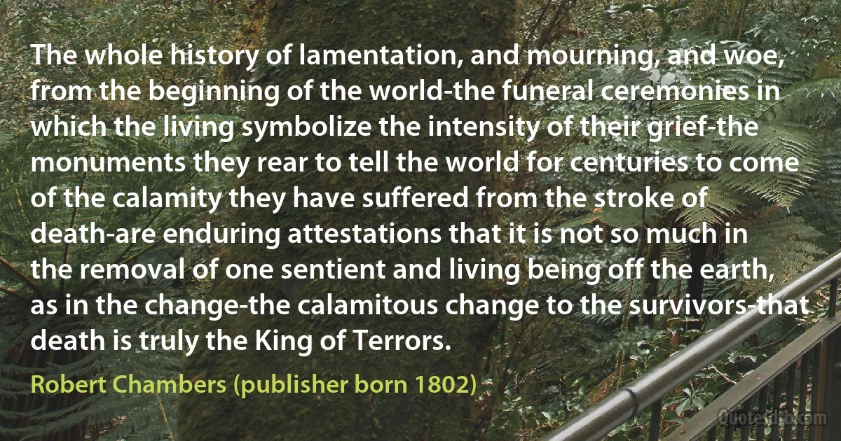 The whole history of lamentation, and mourning, and woe, from the beginning of the world-the funeral ceremonies in which the living symbolize the intensity of their grief-the monuments they rear to tell the world for centuries to come of the calamity they have suffered from the stroke of death-are enduring attestations that it is not so much in the removal of one sentient and living being off the earth, as in the change-the calamitous change to the survivors-that death is truly the King of Terrors. (Robert Chambers (publisher born 1802))