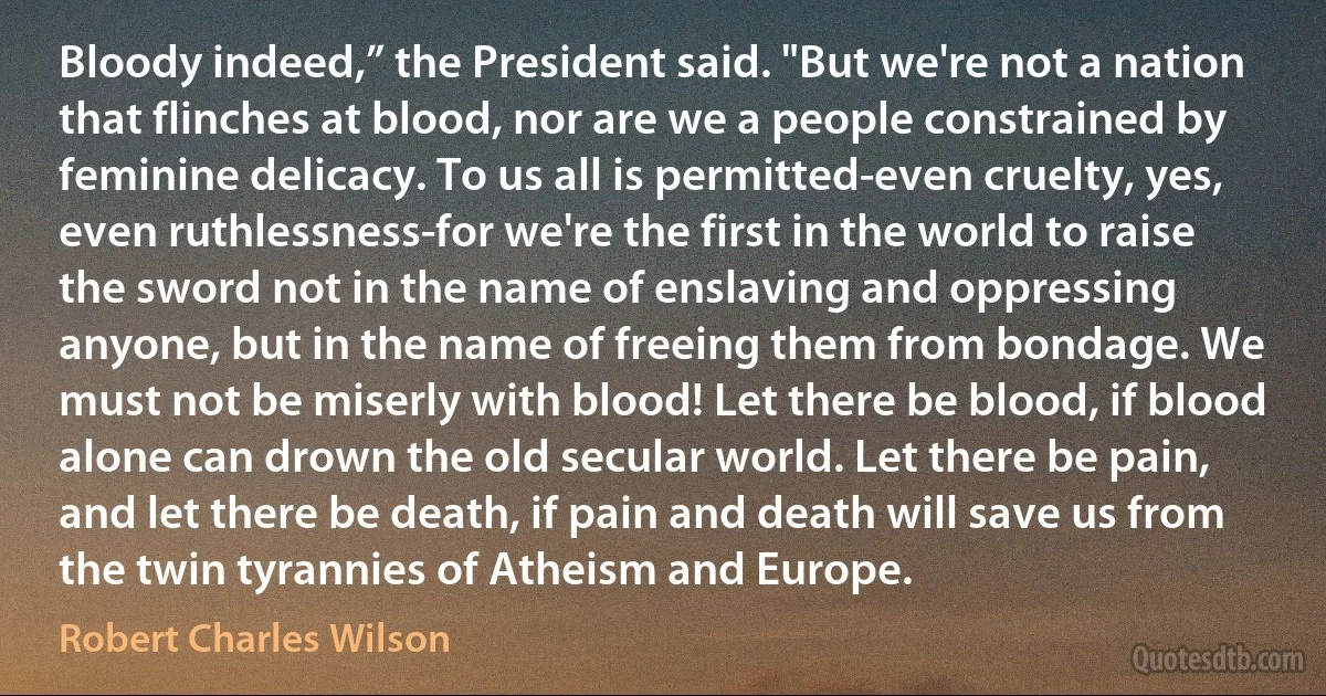 Bloody indeed,” the President said. "But we're not a nation that flinches at blood, nor are we a people constrained by feminine delicacy. To us all is permitted-even cruelty, yes, even ruthlessness-for we're the first in the world to raise the sword not in the name of enslaving and oppressing anyone, but in the name of freeing them from bondage. We must not be miserly with blood! Let there be blood, if blood alone can drown the old secular world. Let there be pain, and let there be death, if pain and death will save us from the twin tyrannies of Atheism and Europe. (Robert Charles Wilson)