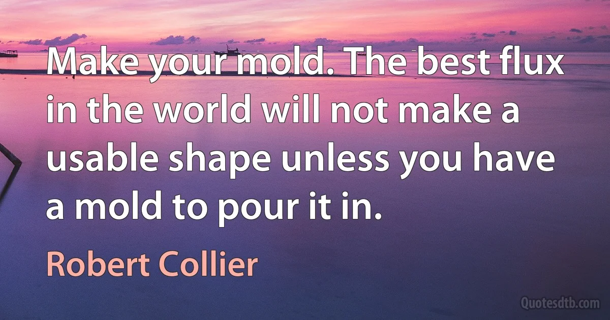 Make your mold. The best flux in the world will not make a usable shape unless you have a mold to pour it in. (Robert Collier)