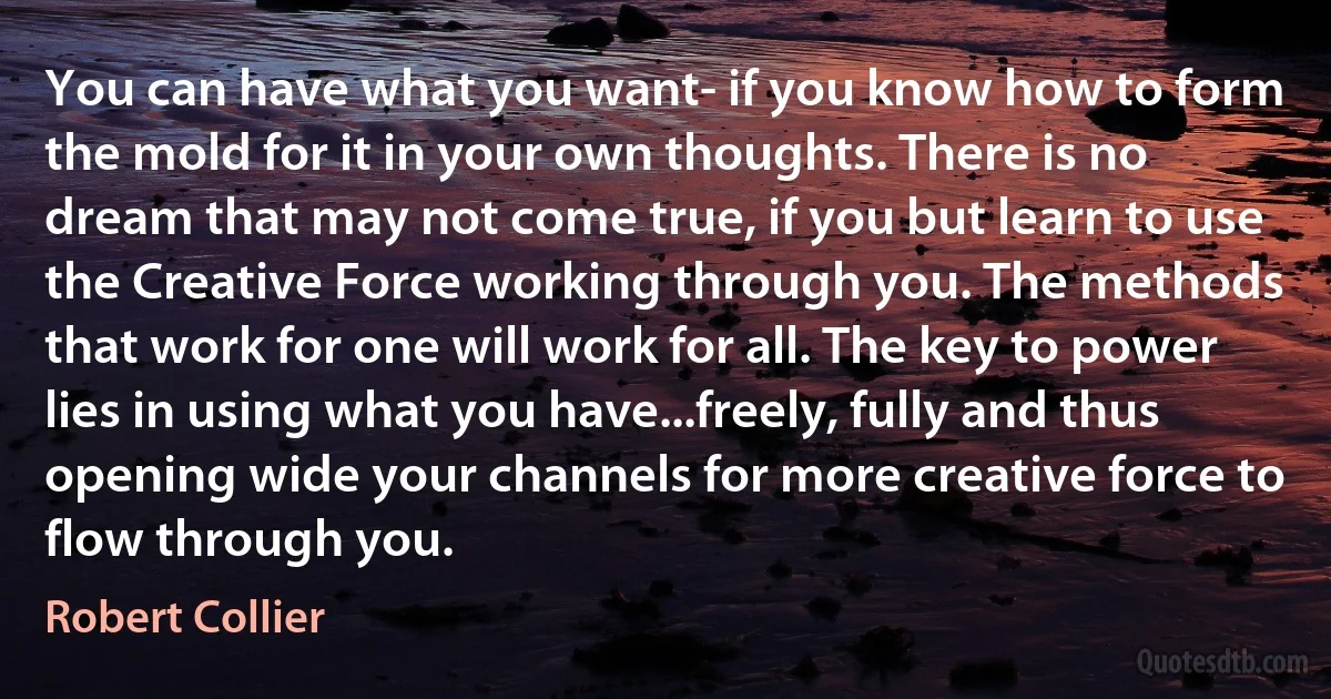 You can have what you want- if you know how to form the mold for it in your own thoughts. There is no dream that may not come true, if you but learn to use the Creative Force working through you. The methods that work for one will work for all. The key to power lies in using what you have...freely, fully and thus opening wide your channels for more creative force to flow through you. (Robert Collier)