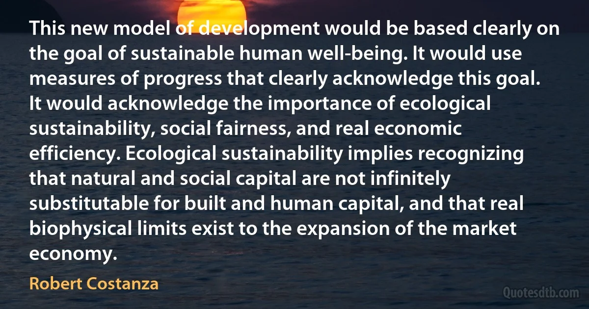 This new model of development would be based clearly on the goal of sustainable human well-being. It would use measures of progress that clearly acknowledge this goal. It would acknowledge the importance of ecological sustainability, social fairness, and real economic efficiency. Ecological sustainability implies recognizing that natural and social capital are not infinitely substitutable for built and human capital, and that real biophysical limits exist to the expansion of the market economy. (Robert Costanza)