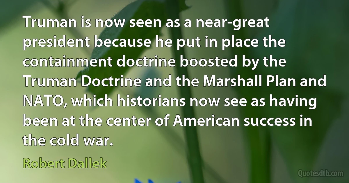 Truman is now seen as a near-great president because he put in place the containment doctrine boosted by the Truman Doctrine and the Marshall Plan and NATO, which historians now see as having been at the center of American success in the cold war. (Robert Dallek)