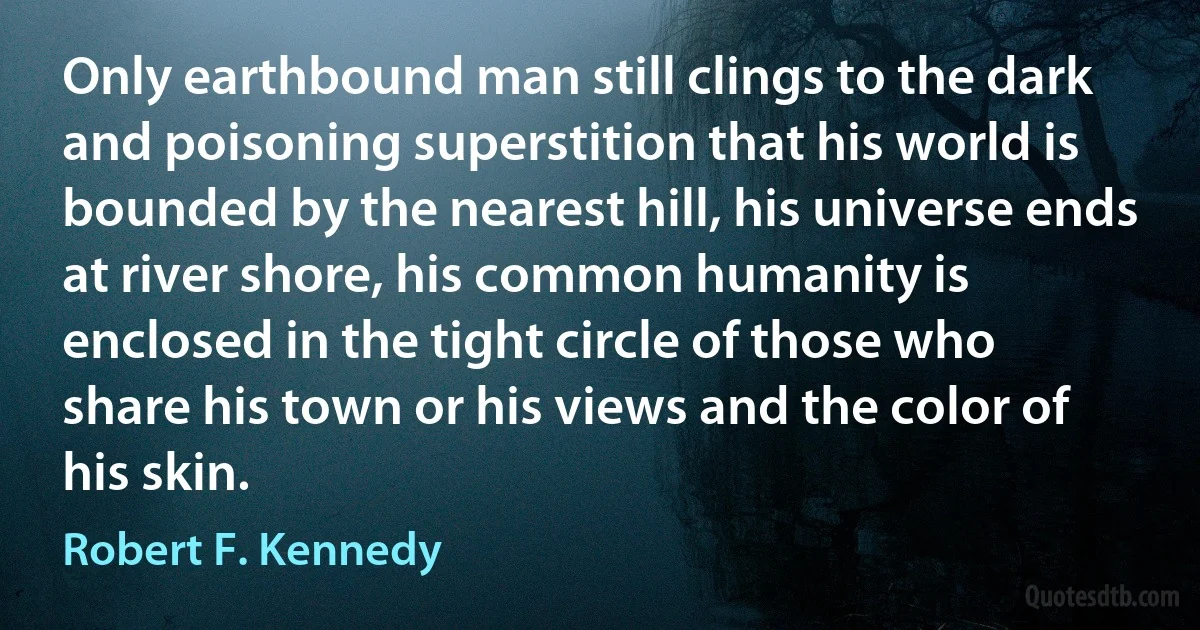 Only earthbound man still clings to the dark and poisoning superstition that his world is bounded by the nearest hill, his universe ends at river shore, his common humanity is enclosed in the tight circle of those who share his town or his views and the color of his skin. (Robert F. Kennedy)